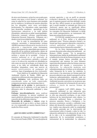 Biologist (Lima). Vol. 5, Nº1, Ene-Jun 2007                                       Eusebio, L. & Mendoza, A.


de otros seres humanos, serían los convocados para     reciente aparición y con un perfil en presente
asumir esta tarea a nivel formal e informal. Así       evolución y desarrollo. Por esta razón, a pesar de
como la salud de los seres humanos está atendida       que el esquema general está bien definido, resulta
por los médicos y la defensa de nuestros derechos      hoy por hoy, difícil resumir en una definición lo
por los abogados, entre otras actividades              que a escala mundial se entiende por Educación
profesionales; los educadores están capacitados        Ambiental, puesto que su significado difiere
para desarrollar enseñanza aprendizaje en las          bastante de una parte a otra del planeta”. Aclara que
instituciones educativas y en todo ámbito              los conceptos de Educación Ambiental va desde
(Hospitales: educación en salud; municipalidades:      una visión antropocéntrica, un instrumento útil,
Educación comunal; oficinas especializadas:            hasta una aclaración de conceptos.
Educación Electoral, Educación Tributaria, etc.)                El CONAM, entidad rectora de la política
donde exista la necesidad de realizar pedagogía.       ambiental en el Perú, define a la educación
         Por lo cual, la consolidación de estos        ambiental como: “Proceso educativo formal y no
esfuerzos nacionales e internacionales reclama         formal que busca generar educación, conciencia y
AHORA una mayor eficacia en la vinculación de la       cultura ambiental actitudes, valores y
educación y capacitación como instrumento              conocimientos hacia el desarrollo sostenible”.
básico, para generar las capacidades que requiere el            En los foros internacionales, resalta la
desarrollo de las políticas ambientales, dentro de     reciente discusión sobre educación ambiental, así
ESQUEMAS PARTICIPATIVOS de los diferentes              Romero (2006) resume: “En la perspectiva
sectores y actores de la sociedad. Centrar la          latinoamericana, hablar de problemática ambiental
temática ambiental en el eje generador de              es hablar de la crisis de las formas de pensar y ser en
conciencias, conocimientos, aptitudes y actitudes      el mundo, porque hemos entendido que las
como es la educación, necesitan ser abordados no       concepciones que tenemos los seres humanos
sólo como un curso de ecología, en el mejor de los     repercuten directamente sobre las formas como nos
casos, si no, debe ser considerada desde una           apropiamos del mundo y construimos la
disciplina integradora, como una materia de            educación. La educación moderna está
manejo teórico-práctico de pedagogía del               sobredeterminada por el énfasis en la información
ambiente, bajo el paradigma de ética sustentable.      sobre formación de la razón; los símbolos, la
         Estos objetivos lo capitaliza la Educación    convivencia y las emociones no forman parte del
Ambiental (García & Nando, 2000) que se                proyecto educativo que, desde la perspectiva de las
caracteriza a diferencia de otras materias por:        instancias gubernamentales, responde, cada vez
Visión sistémica: todo problema debe ser               más, a las necesidades del mercado. La Educación
considerado como un todo organizado,                   Ambiental necesita convertirse en un proceso que
compuestos por partes, que interactúan entre sí.       siembre el fermento de la formación de una nueva
Implicancia en la acción: la participación e           cultura, a través de nuevas formas de
intervención en el ambiente, es lo que marca la        pensamiento“.
diferencia entre la educación ambiental y otras                 Al respecto Leff (2005) plantea: “La
materias.                                              educación ambiental es una educación para
Enfoque interdisciplinario: para explicar              comprender la complejidad del mundo actual. No
cualquier fenómeno, es preciso establecer un           es sólo una educación ecológica, ni una visión
marco global de referencia que integre los aportes     holística de las interrelaciones entre objetos. La
concretos de las diferentes materias.                  educación ambiental llama a relacionar los
Desarrollo de actitudes y valores: exige la            procesos naturales, físicos y biológicos, y los
consistencia de lo que se dice y se hace, como un      procesos económicos, sociales y culturales como
ser vivo responsable en nuestra función frente al      pilares del desarrollo sostenible; pero es más que
medio bio-físico-social.                               eso: implica una educación sobre la complejidad
                                                       del mundo generada por la intervención del
                                                       conocimiento sobre el mundo y sobre la vida. La
   ¿QUÉ ES EDUCACIÓN AMBIENTAL?                        educación ambiental es la educación de una ética
                                                       de la vida y de la sustentabilidad frente a la
El concepto de Educación Ambiental lo describe         imposición de la racionalidad económica e
bien, García & Nando (2000): “Es una disciplina de     instrumental de la modernidad. La educación


                                                                                                            9
 