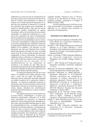 Biologist (Lima). Vol. 5, Nº1, Ene-Jun 2007                                      Eusebio, L. & Mendoza, A.


ambiental no es pues tan sólo la incorporación de       campaña mundial: Plantemos para el Planeta:
una nueva materia en la estructura curricular. No se    Campaña de los Mil Millones de Árboles, y en el
trata de insertar transversalmente un objeto de         programa ecológico comunitario “A Limpiar el
estudio en el sistema formal de educación; no se        Mundo” (Galano, 2002).
trata tan sólo actualizar la educación. Se trata de             Por ello, postulamos que en el Perú, en esta
una educación que prepara para comprender un            etapa del desarrollo social peruano, la educación
mundo en transformación y para que las nuevas           ambiental es un elemento para reorientar la
generaciones puedan incorporarse de manera              educación. El tiempo apremia.
consciente y activa en la construcción de un futuro
sustentable. La educación ambiental no es una
correa de transmisión de nuevas informaciones               REFERENCIAS BIBLIOGRÁFICAS
hacia las mentes de los educandos; es el crisol en el
que se forjan nuevas mentalidades, nuevos valores       Consejo Nacional del Ambiente (CONAM).1999.
y una nueva racionalidad. La educación ambiental           Libro Blanco de la Educación Ambiental en
es una nueva pedagogía que cambia las relaciones           España. Lima, Perú. 109 p.
de poder dentro del proceso educativo y en la vida      Eusebio L. 1997. Modelo de Educación Ambiental
política de los pueblos y las personas. Es una             aplicado en un Centro Educativo a nivel
educación que más que informar busca formar,               secundario. Libro de Resúmenes del I Congreso
formar para pensar un mundo en crisis, cuya falla          Peruano de Ecología. Universidad Agraria La
mayor es la de no estar siendo pensada en forma            Molina (UNALM).
responsable, es decir, críticamente. La educación       García, J. & Nando, J. 2000. Estrategias Didácticas
ambiental reitera el derecho a la educación, pero          en Educación Ambiental. Colección
sobre todo el derecho a pensar como un principio           Pedagógica. Ed. ALJIBE. Málaga, España. p.
de autonomía de las personas en la                         55-77.
autodeterminación de sus condiciones de                 Leff, E. 2005. Década de la Educación para el
existencia y sus mundos de vida. Más que un                Desarrollo Sostenible. Formación Ambiental
instrumento para alcanzar un fin preestablecido del        17: 10-11.
desarrollo sostenible, la educación ambiental es un     Ministerio de Educación (MINEDU) 2007. Ley
derecho de ser desde el derecho a pensar.                  General de Educación Nº 28044. Julio 2003.
         La educación ambiental por ello no es una      Resolución Ministerial Nº 06067-2005-ED y
moda o un apéndice del sistema educativo para              Resolución Ministerial Nº 0712-2006-ED.
estar a tono con las metas del milenio. La                 (Diseños curriculares por competencias,
educación para el desarrollo sostenible demanda            integrando el carácter transversal de la
un cambio sustantivo de la educación, formal e             educación ambiental). Decreto Supremo Nº
informal. La educación ambiental revaloriza la             006-2005-ED (Creación de la Dirección de
educación como una inversión para el futuro de la          Educación Comunitaria y Ambiental-
humanidad y fomenta la vocación del maestro. Al            DINECA). Resolución Directoral Nº 0077-
mismo tiempo, demanda una transformación                   2007-ED (Directiva Nacional de Educación
profunda del sistema educativo, el qué se enseña y         Ambiental, 13 febrero 2007).
cómo se enseña.                                         Organización de las Naciones Unidas (ONU).
         Tales planteamientos nos invita a pensar en       1992. Conferencia de las Naciones Unidas
el marco teórico, metodológico y la praxis que             Sobre el Medio Ambiente y Desarrollo:
diferentes profesionales realizamos en el Perú             Agenda 21. Río de Janeiro, Brasil, p. 319- 325.
como actividades y/o proyectos en educación             Galano, C. 2002. Manifiesto por la vida, por una
ambiental. Urge la formación de los educadores no          ética para la sustentabilidad.       Formación
sólo como una necesidad inmediata para los fines           Ambiental 14: p.9-14.
de sustentabilidad de hoy y el mañana, donde la         Romero, R. 2006. Educación ambiental, una
formación y actuación coherente y sostenida como           revolución en la educación. Formación
norma de vida, se sume la voluntad y tiempo de             Ambiental 18: 7-8.
actuar en acciones ligadas no sólo como esfuerzos
mediatos personales, sino integrarnos a esfuerzos
                                                        Recibido para publicación el 30 de abril del 2007
mundiales como al Programa de las Naciones
                                                        y aceptado el 21 de mayo del 2007.
Unidas para el MedioAmbiente (PNUMA) en la

                                                                                                         10
 