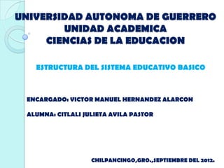 UNIVERSIDAD AUTONOMA DE GUERRERO
        UNIDAD ACADEMICA
     CIENCIAS DE LA EDUCACION

   ESTRUCTURA DEL SISTEMA EDUCATIVO BASICO



 ENCARGADO: VICTOR MANUEL HERNANDEZ ALARCON

 ALUMNA: CITLALI JULIETA AVILA PASTOR




                   CHILPANCINGO,GRO.,SEPTIEMBRE DEL 2012.
 