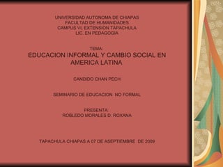 UNIVERSIDAD AUTONOMA DE CHIAPAS FACULTAD DE HUMANIDADES CAMPUS VI, EXTENSION TAPACHULA LIC. EN PEDAGOGIA TEMA:  EDUCACION INFORMAL Y CAMBIO SOCIAL EN AMERICA LATINA   CANDIDO CHAN PECH SEMINARIO DE EDUCACION  NO FORMAL PRESENTA:  ROBLEDO MORALES D. ROXANA TAPACHULA CHIAPAS A 07 DE ASEPTIEMBRE  DE 2009 
