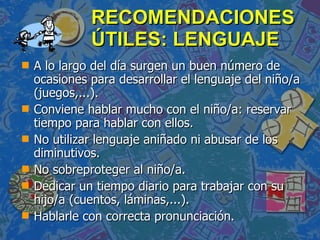 RECOMENDACIONES ÚTILES: LENGUAJE A lo largo del día surgen un buen número de ocasiones para desarrollar el lenguaje del niño/a (juegos,...). Conviene hablar mucho con el niño/a: reservar tiempo para hablar con ellos. No utilizar lenguaje aniñado ni abusar de los diminutivos. No sobreproteger al niño/a. Dedicar un tiempo diario para trabajar con su hijo/a (cuentos, láminas,...). Hablarle con correcta pronunciación. 