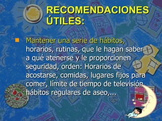 RECOMENDACIONES ÚTILES: Mantener una serie de hábitos,  horarios, rutinas, que le hagan saber a qué atenerse y le proporcionen seguridad, orden: Horarios de acostarse, comidas, lugares fijos para comer, límite de tiempo de televisión, hábitos regulares de aseo,... 
