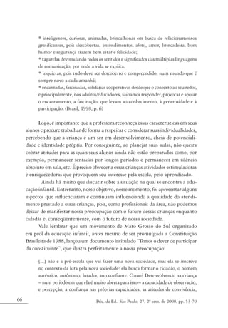 * inteligentes, curiosas, animadas, brincalhonas em busca de relacionamentos
           gratificantes, pois descobertas, entendimentos, afeto, amor, brincadeira, bom
           humor e segurança trazem bem estar e felicidade;
           * tagarelas desvendando todos os sentidos e significados das múltiplas linguagens
           de comunicação, por onde a vida se explica;
           * inquietas, pois tudo deve ser descoberto e compreendido, num mundo que é
           sempre novo a cada amanhã;
           * encantadas, fascinadas, solidárias cooperativas desde que o contexto ao seu redor,
           e principalmente, nós adultos/educadores, saibamos responder, provocar e apoiar
           o encantamento, a fascinação, que levam ao conhecimento, à generosidade e à
           participação. (Brasil, 1998, p. 6)

           Logo, é importante que a professora reconheça essas características em seus
     alunos e procure trabalhar de forma a respeitar e considerar suas individualidades,
     percebendo que a criança é um ser em desenvolvimento, cheia de potenciali-
     dade e identidade própria. Por conseguinte, ao planejar suas aulas, não queira
     cobrar atitudes para as quais seus alunos ainda não estão preparados como, por
     exemplo, permanecer sentados por longos períodos e permanecer em silêncio
     absoluto em sala, etc. É preciso oferecer a essas crianças atividades estimuladoras
     e enriquecedoras que provoquem seu interesse pela escola, pelo aprendizado.
             Ainda há muito que discutir sobre a situação na qual se encontra a edu-
     cação infantil. Entretanto, nosso objetivo, nesse momento, foi apresentar alguns
     aspectos que influenciaram e continuam influenciando a qualidade do atendi-
     mento prestado a essas crianças, pois, como profissionais da área, não podemos
     deixar de manifestar nossa preocupação com o futuro dessas crianças enquanto
     cidadãs e, conseqüentemente, com o futuro de nossa sociedade.
           Vale lembrar que um movimento de Mato Grosso do Sul organizado
     em prol da educação infantil, antes mesmo de ser promulgada a Constituição
     Brasileira de 1988, lançou um documento intitulado “Temos o dever de participar
     da constituinte”, que ilustra perfeitamente a nossa preocupação:

           [...] não é a pré-escola que vai fazer uma nova sociedade, mas ela se inscreve
           no contexto da luta pela nova sociedade: ela busca formar o cidadão, o homem
           autêntico, autônomo, lutador, autoconfiante. Como? Desenvolvendo na criança
           – num período em que ela é muito aberta para isso – a capacidade de observação,
           e percepção, a confiança nas próprias capacidades, as atitudes de convivência,
66                                       Psic. da Ed., São Paulo, 27, 2º sem. de 2008, pp. 53-70
 