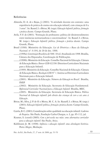 Referências
Almeida, O. A. de e Rojas, J. (2003). “A atividade docente em contexto: uma
      experiência de prática de ensino em educação infantil, com crianças de 0 a
      3 anos”. In: Russef, I. e Bittar, M. (orgs). Educação Infantil: política, formação
      e prática docente. Campo Grande, Plano.
Avila, V F. de (2003). “Formação de professores: política de (des)entendimento
        .
      entre instâncias normatizadoras e concretizadoras”. In: Russef, I. e Bittar,
      M. (orgs.). Educação Infantil: política, formação e prática docente. Campo
      Grande, Plano.
Brasil (1996). Ministério da Educação. Lei de Diretrizes e Bases da Educação
      Nacional, nº. 9.394, de 20 de dez. 1996.
      (1998a). Constituição Brasileira de1988. 10 ed. Atualizada em 1998. Brasília,
      Câmara dos Deputados, Coordenação de Publicações.
      (1998b). Ministério da Educação. Conselho Nacional de Educação. Câmara
      de Educação Básica. Parecer CEB 022/98. Diretrizes Curriculares Nacionais
      para a Educação Infantil.
      (1999). Ministério da Educação. Conselho Nacional de Educação. Câmara
      de Educação Básica. Resolução CEB N° 1. Institui as Diretrizes Curriculares
      Nacionais para a Educação Infantil.
      (2001). Ministério da Educação. Números da Educação no Brasil. Brasília,
      INEP  .
      (2002). Ministério da Educação. Secretaria de Educação Fundamental.
      Referencial Curricular Nacional para a Educação Infantil. Brasília, MEC.
      (2005). Ministério da Educação. Secretaria de Educação Básica. Política
      Nacional de Educação infantil: pelo direito das crianças de zero a seis anos à
      Educação.
Bittar, M.; Silva, J. P de O. e Motta, M. C. A. In: Russeff, I. e Bittar, M. (orgs.)
                       .
      (2003). Educação Infantil: política, formação e prática docente. Campo Grande,
      Plano.
Corrêa, B. C. (2003). Considerações sobre qualidade na educação infantil. Cadernos
      de Pesquisa. São Paulo, Fundação Carlos Chargas, n. I, pp. 85-112, jul.
Kramer, S. (coord) (2005). Com a pré-escola nas mãos: uma alternativa curricular
      para a educação infantil. São Paulo, Atica.
Kuhlmann Jr. M. (1998). Infância e educação infantil: uma abordagem histórica.
      Porto Alegre, Mediação.

Psic. da Ed., São Paulo, 27, 2º sem. de 2008, pp. 53-70                                    69
 
