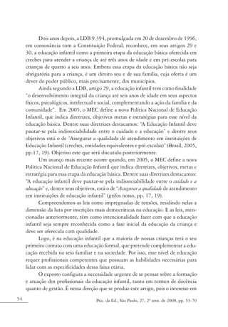 Dois anos depois, a LDB 9.394, promulgada em 20 de dezembro de 1996,
     em consonância com a Constituição Federal, reconhece, em seus artigos 29 e
     30, a educação infantil como a primeira etapa da educação básica oferecida em
     creches para atender a criança de até três anos de idade e em pré-escolas para
     crianças de quatro a seis anos. Embora essa etapa da educação básica não seja
     obrigatória para a criança, é um direito seu e de sua família, cuja oferta é um
     dever do poder público, mais precisamente, dos municípios.
            Ainda segundo a LDB, artigo 29, a educação infantil tem como finalidade
     “o desenvolvimento integral da criança até seis anos de idade em seus aspectos
     físicos, psicológicos, intelectual e social, complementando a ação da família e da
     comunidade”. Em 2005, o MEC define a nova Política Nacional de Educação
     Infantil, que indica diretrizes, objetivos metas e estratégias para esse nível da
     educação básica. Dentre suas diretrizes destacamos: “A Educação Infantil deve
     pautar-se pela indissociabilidade entre o cuidado e a educação” e dentre seus
     objetivos está o de “Assegurar a qualidade de atendimento em instituições de
     Educação Infantil (creches, entidades equivalentes e pré-escolas)” (Brasil, 2005,
     pp.17, 19). Objetivo este que será discutido posteriormente.
            Um avanço mais recente ocorre quando, em 2005, o MEC define a nova
     Política Nacional de Educação Infantil que indica diretrizes, objetivos, metas e
     estratégia para essa etapa da educação básica. Dentre suas diretrizes destacamos:
     “A educação infantil deve pautar-se pela indissociabilidade entre o cuidado e a
     educação” e, dentre seus objetivos, está o de “Assegurar a qualidade de atendimento
     em instituições de educação infantil” (grifos nosso, pp. 17, 19).
            Compreendemos as leis como impregnadas de tensões, residindo nelas a
     dimensão da luta por inscrições mais democráticas na educação. E as leis, men-
     cionadas anteriormente, têm como intencionalidade fazer com que a educação
     infantil seja sempre reconhecida como a fase inicial da educação da criança e
     deve ser oferecida com qualidade.
            Logo, é na educação infantil que a maioria de nossas crianças terá o seu
     primeiro contato com uma educação formal, que pretende complementar a edu-
     cação recebida no seio familiar e na sociedade. Por isso, esse nível de educação
     requer profissionais competentes que possuam as habilidades necessárias para
     lidar com as especificidades dessa faixa etária.
            O exposto configura a necessidade urgente de se pensar sobre a formação
     e atuação dos profissionais da educação infantil, tanto em termos de docência
     quanto de gestão. É nessa direção que se produz este artigo, pois o interesse em
54                                     Psic. da Ed., São Paulo, 27, 2º sem. de 2008, pp. 53-70
 