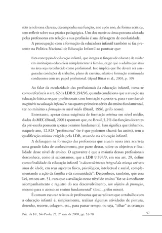 não tendo essa clareza, desempenha sua função, ano após ano, de forma acrítica,
sem refletir sobre sua prática pedagógica. Um dos motivos dessa postura adotada
pelas professoras em relação a sua profissão é sua defasagem de escolaridade.
      A preocupação com a formação da educadora infantil também se faz pre-
sente na Política Nacional de Educação Infantil ao pontuar que:

       Esta concepção de educação infantil, que integra as funções de educar e de cuidar
       em instituições educativas complementar à família, exige que o adulto que atua
       na área seja reconhecido como profissional. Isso implica que lhe devem ser asse-
       guradas condições de trabalho, plano de carreira, salário e formação continuada
       condizentes com seu papel profissional. (Apud Bittar et al., 2003, p. 39)

      Ao falar da escolaridade das profissionais da educação infantil, toma-se
como referência o art. 62 da LDB 9.394/96, quando condiciona que a atuação na
educação básica requer profissionais com formação superior e, para o exercício do
magistério na educação infantil e nas quatro primeiras séries do ensino fundamental,
ter no mínimo a formação em nível médio (Brasil, 1996, grifo nosso).
      Entretanto, apesar dessa exigência de formação mínima em nível médio,
dados do MEC (Brasil, 2001) apontam que, no Brasil, 5,2% das funções docentes
da pré-escola possuem apenas o ensino fundamental. Isso significa que tínhamos,
naquele ano, 12.828 “professoras” (se é que podemos chamá-las assim), sem a
qualificação mínima exigida pela LDB, atuando na educação infantil.
      A defasagem na formação das professoras que atuam nessa área acarreta
uma grande falta de conhecimento, por parte destas, sobre os objetivos e fina-
lidade desse nível de ensino. O agravante é que a maioria dessas profissionais
desconhece, como já salientamos, que a LDB 9.394/9, em seu art. 29, define
como finalidade da educação infantil “o desenvolvimento integral da criança até seis
anos de idade, em seus aspectos físico, psicológico, intelectual e social, comple-
mentando a ação da família e da comunidade”. Desconhece, também, que essa
Lei, em seu art. 31, reza que a avaliação nesse nível de ensino “far-se-á mediante
acompanhamento e registro do seu desenvolvimento, sem objetivo de promoção,
mesmo para o acesso ao ensino fundamental” (ibid., grifos nosso).
      É comum escutar relatos de professoras que acreditam que o trabalho com
a educação infantil é, simplesmente, realizar algumas atividades de pintura,
desenho, recorte, colagem, etc., para passar tempo, ou seja, “olhar” as crianças

Psic. da Ed., São Paulo, 27, 2º sem. de 2008, pp. 53-70                                    57
 