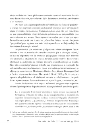 enquanto brincam. Essas professoras não estão cientes da relevância de cada
     uma dessas atividades, que cada uma delas deve ter um propósito, um objetivo
     a ser alcançado.
            Por outro lado, algumas professoras acreditam que sua função é “preparar”
     a criança para ingressar no ensino fundamental, enchendo-as de atividades de
     cópia, repetição e memorização. Muitas educadoras ainda não têm consciência
     de sua responsabilidade e forte influência na formação da personalidade e na
     auto-estima de seus alunos. Diante dessas constatações, percebemos que aque-
     las antigas crenças de que o papel da pré-escola é brincar com as crianças ou
     “prepará-las” para ingressar nas séries iniciais prevalecem até hoje no bojo das
     instituições de educação infantil.
            As professoras que sustentam qualquer uma dessas concepções desco-
     nhecem o teor do Referencial Curricular Nacional par a Educação Infantil,2
     ou não se importam com as propostas pedagógicas contidas nesse material
     que orientam as educadoras no sentido de terem como objetivo: desenvolver a
     identidade e a autonomia da criança e ampliar o seu conhecimento de mundo.
     Nele são apresentados “eixos de trabalho que orientam para a construção das
     diferentes linguagens pelas crianças e para as relações que estabelecem com os
     objetos de conhecimento: Movimento, Música, Artes Visuais, Linguagem Oral
     e Escrita, Natureza e Sociedade e Matemática” (Brasil, 2002, p.7). Na proposta
     apresentada pelo Referencial, há diversos meios de se trabalhar com a criança de
     forma a promover seu desenvolvimento, sua aprendizagem, a auto-estima, etc.
            Diante da dicotomia entre o que o Referencial apregoa e o que se presen-
     cia em algumas práticas de professoras da educação infantil, percebe-se que há

            [...] a necessidade de se investir em todos os cursos, eventos ou processos de
            formação de professores no sentido de que esses profissionais se fundamentem,
            capacitem e se exercitem para o hábito da contínua investigação e reflexão sobre
            sua própria prática, [...] Além disso, a formação dos profissionais da educação
            terá que ser mais sólida, rigorosa e contemplar: a articulação dos conhecimentos
            sobre educação, economia, política, sociedade e suas relações. (Avila, 2003, p. 54)

     2 Sabe-se que o referido material é alvo de críticas quanto ao seu conteúdo do ponto de vista pedagó-
       gico, o que não nos cabe discutir neste momento. Entretanto, há que se reconhecer a contribuição
       teórica e prática apresentada em muitas de suas propostas.

58                                            Psic. da Ed., São Paulo, 27, 2º sem. de 2008, pp. 53-70
 