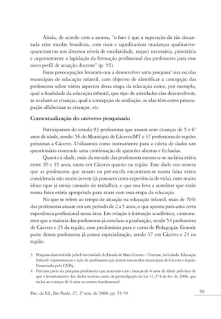Ainda, de acordo com a autora, “o fato é que a superação da tão decan-
tada crise escolar brasileira, com reais e significativas mudanças qualitativo-
quantitativas nos diversos níveis de escolaridade, requer necessária, prioritária
e urgentemente a lapidação da formação profissional dos professores para esse
novo perfil de atuação docente” (p. 55).
      Essas preocupações levaram-nos a desenvolver uma pesquisa3 nas escolas
municipais de educação infantil, com objetivo de identificar a concepção das
professoras sobre vários aspectos dessa etapa da educação como, por exemplo,
qual a finalidade da educação infantil, que tipo de atividades elas desenvolvem,
se avaliam as crianças, qual a concepção de avaliação, se elas têm como preocu-
pação alfabetizar as crianças, etc.
Contextualização do universo pesquisado
      Participaram do estudo 93 professoras que atuam com crianças de 5 e 64
anos de idade, sendo: 56 do Município de Cáceres/MT e 37 professoras de regiões
próximas a Cáceres. Utilizamos como instrumento para a coleta de dados um
questionário contendo uma combinação de questões abertas e fechadas.
      Quanto à idade, mais da metade das professoras encontra-se na faixa etária
entre 26 e 35 anos, tanto em Cáceres quanto na região. Esse dado nos mostra
que as professoras que atuam na pré-escola encontram-se numa faixa etária
considerada não muito jovem (já possuem certa experiência de vida), nem muito
idoso (que já esteja cansado do trabalho), o que nos leva a acreditar que estão
numa faixa etária apropriada para atuar com essa etapa da educação.
      No que se refere ao tempo de atuação na educação infantil, mais de 70%
das professoras atuam em um período de 2 a 5 anos, o que aponta para uma certa
experiência profissional nessa área. Em relação à formação acadêmica, constata-
mos que a maioria das professoras já concluiu a graduação, sendo 54 professores
de Cáceres e 25 da região, com predomínio para o curso de Pedagogia. Grande
parte dessas professoras já possui especialização, sendo 37 em Cáceres e 21 na
região.

3 Pesquisa desenvolvida pela Universidade do Estado de Mato Grosso – Unemat, intitulada: Educação
  Infantil: representação e ação de professores que atuam nas escolas municipais de Cáceres e região.
  Financiada pelo CNPq.
4 Fizeram parte da pesquisa professores que atuavam com crianças de 6 anos de idade pelo fato de
  que o levantamento dos dados ocorreu antes da promulgação da Lei 11.274 de fev. de 2006, que
  inclui as crianças de 6 anos no ensino fundamental.

Psic. da Ed., São Paulo, 27, 2º sem. de 2008, pp. 53-70                                                 59
 