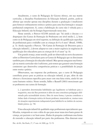 Atualmente, o curso de Pedagogia de Cáceres oferece, em sua matriz
curricular, a disciplina Fundamentos da Educação Infantil, porém, pode-se
afirmar que estudar apenas essa disciplina durante a graduação é insuficiente
para fornecer embasamento teórico e prático para uma boa formação e atuação
profissional competente. E, como a habilitação do curso não é voltada para a
Educação Infantil, não há Estágio Supervisionado nessa área.
      Nesse sentido, o Parecer 022/98 assinala que “há ainda o descaso e o
despreparo dos Cursos de Formação de Professores em nível médio [...], bem
como os de Pedagogia em nível superior, na definição da qualificação específica
de profissionais para o trabalho com as crianças de 0 a 6 anos” (Brasil, 1998b,
p. 5). Ainda segundo o Parecer, “Os Cursos de Formação de Docentes para a
educação infantil [...] devem adaptar-se com a maior urgência às exigências de
qualificação dos educadores para as crianças de 0 a 6 anos” (p. 9).
      Um grande avanço, nesse sentido, pode ser observado no novo documento
sobre as Diretrizes Curriculares para os Cursos de Pedagogia que os direcionam
também para a formação do educador infantil. Mas apenas assegurar essa forma-
ção na matriz curricular não é suficiente, pois temos que garantir uma formação
consistente que desenvolva competências práticas e a possibilidade de junção
entre teoria e prática.
       Observamos, nas respostas das professoras, que o curso de Pedagogia
contribuiu pouco para as práticas na educação infantil, já que, além de não
oferecer a licenciatura específica para atuar com essa faixa etária, ainda foi um
curso bastante teórico. Nesse sentido, Salles e Russeff (2003) mencionam que
os professores nos cursos de formação

       [...] aprendem determinadas habilidades que legalmente os habilitam para o
       magistério, mas não lhes permitem ir além de uma consciência pedagógica deli-
       mitada pela racionalidade técnica. Dito de outra forma, é preciso considerar a
       ênfase dada à formação teórica do futuro professor, ressentindo-se, muitas vezes
       de situações experimentais indispensável para habilitá-lo no âmbito da raciona-
       lidade prática. (p. 78)

       Uma educação infantil de qualidade exige profissionais especialmente qua-
lificados, rompendo-se com a idéia de que para atuar nessa área basta gostar de
criança, ser paciente e ter bom senso. Dados da pesquisa confirmam essa forma
de entender a educação infantil por parte das professoras. Elas disseram estar

Psic. da Ed., São Paulo, 27, 2º sem. de 2008, pp. 53-70                                   61
 
