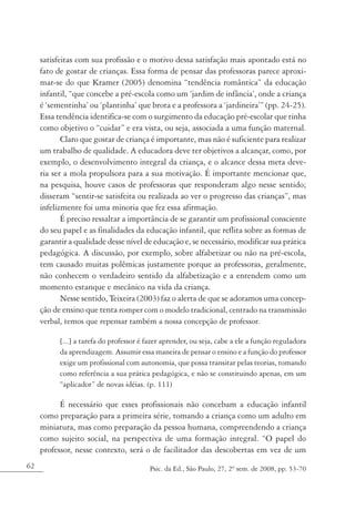 satisfeitas com sua profissão e o motivo dessa satisfação mais apontado está no
     fato de gostar de crianças. Essa forma de pensar das professoras parece aproxi-
     mar-se do que Kramer (2005) denomina “tendência romântica” da educação
     infantil, “que concebe a pré-escola como um ‘jardim de infância’, onde a criança
     é ‘sementinha’ ou ‘plantinha’ que brota e a professora a ‘jardineira’” (pp. 24-25).
     Essa tendência identifica-se com o surgimento da educação pré-escolar que tinha
     como objetivo o “cuidar” e era vista, ou seja, associada a uma função maternal.
            Claro que gostar de criança é importante, mas não é suficiente para realizar
     um trabalho de qualidade. A educadora deve ter objetivos a alcançar, como, por
     exemplo, o desenvolvimento integral da criança, e o alcance dessa meta deve-
     ria ser a mola propulsora para a sua motivação. É importante mencionar que,
     na pesquisa, houve casos de professoras que responderam algo nesse sentido;
     disseram “sentir-se satisfeita ou realizada ao ver o progresso das crianças”, mas
     infelizmente foi uma minoria que fez essa afirmação.
            É preciso ressaltar a importância de se garantir um profissional consciente
     do seu papel e as finalidades da educação infantil, que reflita sobre as formas de
     garantir a qualidade desse nível de educação e, se necessário, modificar sua prática
     pedagógica. A discussão, por exemplo, sobre alfabetizar ou não na pré-escola,
     tem causado muitas polêmicas justamente porque as professoras, geralmente,
     não conhecem o verdadeiro sentido da alfabetização e a entendem como um
     momento estanque e mecânico na vida da criança.
            Nesse sentido, Teixeira (2003) faz o alerta de que se adotamos uma concep-
     ção de ensino que tenta romper com o modelo tradicional, centrado na transmissão
     verbal, temos que repensar também a nossa concepção de professor.

           [...] a tarefa do professor é fazer aprender, ou seja, cabe a ele a função reguladora
           da aprendizagem. Assumir essa maneira de pensar o ensino e a função do professor
           exige um profissional com autonomia, que possa transitar pelas teorias, tomando
           como referência a sua prática pedagógica, e não se constituindo apenas, em um
           “aplicador” de novas idéias. (p. 111)

           É necessário que esses profissionais não concebam a educação infantil
     como preparação para a primeira série, tomando a criança como um adulto em
     miniatura, mas como preparação da pessoa humana, compreendendo a criança
     como sujeito social, na perspectiva de uma formação integral. “O papel do
     professor, nesse contexto, será o de facilitador das descobertas em vez de um
62                                        Psic. da Ed., São Paulo, 27, 2º sem. de 2008, pp. 53-70
 