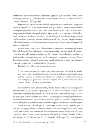 distribuidor de conhecimentos, para tanto é preciso que entenda a forma como
a criança raciocina [...] encorajando o crescimento mental e a criatividade da
criança” (Oliveira, 2005, p. 43).
       Pergunta-se, então, em que medida as pré-escolas constituem “espaço de
vivência infantil”? E, mais precisamente, em que medida a organização do tra-
balho pedagógico respeita as especificidades das crianças? Como se caracteriza
a organização do trabalho pedagógico? Que práticas e valores são enfatizados?
Qual é o espaço destinado ao lúdico e à socialização? Acreditamos que muitos
profissionais da educação infantil ainda não se deram conta da importância de
refletir conjuntamente sobre esses assuntos para aperfeiçoar o trabalho pedagó-
gico na instituição.
       Acreditamos, ainda, que tais professoras sustentam uma concepção tra-
dicional de ensino/aprendizagem como transmissão e memorização de conhe-
cimentos, desvalorizando o raciocínio da criança. Desconhecem, também, a
alfabetização como processo que envolve avanços e retrocessos, em que o “erro”
deve ser entendido pela professora como uma hipótese da criança para chegar à
resposta correta, isto é, uma tentativa de acerto.
       Essa falta de esclarecimento ocorre porque

       [...] os conhecimentos integrados a partir dos campos da psicologia, antropolo-
       gia, psico e sócio lingüística, história, filosofia, sociologia, comunicação, ética,
       política e estética são muito superficialmente trabalhados nos Cursos Normais
       e de Pedagogia, o que ocasiona uma visão artificial sobre as formas de trabalho com as
       crianças. (Brasil, 1998b, p. 5, grifo nosso)

      Considerando esses pressupostos, chama nossa atenção as colocações de
Müller (2003, p. 16) quanto à preocupação de não se entender a criança como
um futuro trabalhador produtivo e a infância como uma simples etapa da vida
em passagem como, também, não aceitar “a concepção de criança ligada somente
ao desenvolvimento e à capacidade de aprendizagem via cerebral” desprezando
outras dimensões que poderiam ser consideradas para a infância e a aprendizagem.
      Nesse sentido, a Resolução nº. 276/2000, em seu art. 6º, ressalta que “a
proposta pedagógica deve estar fundamentada numa concepção de criança como
cidadã, como pessoa em processo de desenvolvimento, como sujeito ativo da cons-
trução do conhecimento, como sujeito social e histórico” (Mato Grosso, 2000) e
a Resolução nº. 1/1999, em seu art. 3º, inciso III, define que “As Instituições de

Psic. da Ed., São Paulo, 27, 2º sem. de 2008, pp. 53-70                                         63
 