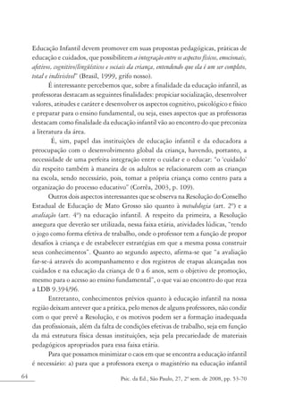 Educação Infantil devem promover em suas propostas pedagógicas, práticas de
     educação e cuidados, que possibilitem a integração entre os aspectos físicos, emocionais,
     afetivos, cognitivo/lingüísticos e sociais da criança, entendendo que ela é um ser completo,
     total e indivisível” (Brasil, 1999, grifo nosso).
            É interessante percebemos que, sobre a finalidade da educação infantil, as
     professoras destacam as seguintes finalidades: propiciar socialização, desenvolver
     valores, atitudes e caráter e desenvolver os aspectos cognitivo, psicológico e físico
     e preparar para o ensino fundamental, ou seja, esses aspectos que as professoras
     destacam como finalidade da educação infantil vão ao encontro do que preconiza
     a literatura da área.
              É, sim, papel das instituições de educação infantil e da educadora a
     preocupação com o desenvolvimento global da criança, havendo, portanto, a
     necessidade de uma perfeita integração entre o cuidar e o educar: “o ‘cuidado’
     diz respeito também à maneira de os adultos se relacionarem com as crianças
     na escola, sendo necessário, pois, tomar a própria criança como centro para a
     organização do processo educativo” (Corrêa, 2003, p. 109).
            Outros dois aspectos interessantes que se observa na Resolução do Conselho
     Estadual de Educação de Mato Grosso são quanto à metodologia (art. 2º) e a
     avaliação (art. 4º) na educação infantil. A respeito da primeira, a Resolução
     assegura que deverão ser utilizada, nessa faixa etária, atividades lúdicas, “tendo
     o jogo como forma efetiva de trabalho, onde o professor tem a função de propor
     desafios à criança e de estabelecer estratégias em que a mesma possa construir
     seus conhecimentos”. Quanto ao segundo aspecto, afirma-se que “a avaliação
     far-se-á através do acompanhamento e dos registros de etapas alcançadas nos
     cuidados e na educação da criança de 0 a 6 anos, sem o objetivo de promoção,
     mesmo para o acesso ao ensino fundamental”, o que vai ao encontro do que reza
     a LDB 9.394/96.
            Entretanto, conhecimentos prévios quanto à educação infantil na nossa
     região deixam antever que a prática, pelo menos de alguns professores, não condiz
     com o que prevê a Resolução, e os motivos podem ser a formação inadequada
     das profissionais, além da falta de condições efetivas de trabalho, seja em função
     da má estrutura física dessas instituições, seja pela precariedade de materiais
     pedagógicos apropriados para essa faixa etária.
            Para que possamos minimizar o caos em que se encontra a educação infantil
     é necessário: a) para que a professora exerça o magistério na educação infantil
64                                        Psic. da Ed., São Paulo, 27, 2º sem. de 2008, pp. 53-70
 