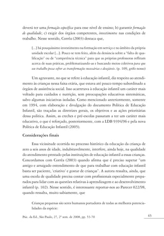 deverá ter uma formação específica para esse nível de ensino; b) garantir formação
de qualidade; c) exigir dos órgãos competentes, investimentos nas condições de
trabalho. Nesse sentido, Corrêa (2003) destaca que,

       [...] há pouquíssimo investimento na formação em serviço e no âmbito da própria
       unidade escolar [...]. Pouco se tem feito, além da denúncia sobre a “falta de qua-
       lificação” ou de “competência técnica” para que as próprias professoras reflitam
       acerca de suas práticas, problematizando-as e buscando meios coletivos para que
       seu trabalho possa sofrer as transformações necessárias e desejáveis. (p. 109, grifo nosso)

       Um agravante, no que se refere à educação infantil, diz respeito ao atendi-
mento às crianças nessa faixa etária, que estava até pouco tempo subordinado a
órgãos de assistência social. Isso acarretava à educação infantil um caráter mais
voltado para cuidados e nutrição, sem preocupações educativas sistemáticas,
salvo algumas iniciativas isoladas. Como mencionado anteriormente, somente
em 1994, com elaboração e divulgação do documento Política de Educação
Infantil, são traçadas as diretrizes gerais, os objetivos e as ações prioritárias
dessa política. Assim, as creches e pré-escolas passaram a ter um caráter mais
educativo, o que é reforçado, posteriormente, com a LDB 9394/96 e pela nova
Política de Educação Infantil (2005).

Considerações finais
      Essa vicissitude ocorrida no processo histórico da educação da criança de
zero a seis anos de idade, indubitavelmente, interfere, ainda hoje, na qualidade
do atendimento prestado pelas instituições de educação infantil a essas crianças.
Concordamos com Corrêa (2003) quando afirma que é preciso superar “um
antigo e arraigado entendimento de que para trabalhar com educação infantil
basta ser paciente, ‘criativo’ e gostar de crianças”. A autora ressalta, ainda, que
uma escola de qualidade precisa contar com profissionais especialmente prepa-
rados para lidar com as questões relativas à aprendizagem e ao desenvolvimento
infantil (p. 102). Nesse sentido, é interessante reportar-nos ao Parecer 022/98,
quando ressalta, muito sabiamente, que

       Crianças pequenas são seres humanos portadores de todas as melhores potencia-
       lidades da espécie:

Psic. da Ed., São Paulo, 27, 2º sem. de 2008, pp. 53-70                                              65
 