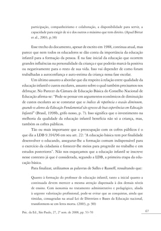 participação, companheirismo e colaboração, a disponibilidade para servir, a
       capacidade para exigir de si e dos outros o máximo que tem direito. (Apud Bittar
       et al., 2003, p.38)

      Esse trecho do documento, apesar de escrito em 1988, continua atual, mas
parece que nem todos os educadores se dão conta da importância da educação
infantil para a formação da pessoa. É na fase inicial da educação que ocorrem
grandes influências na personalidade da criança e que poderão marcá-la positiva
ou negativamente para o resto de sua vida. Isso vai depender de como foram
trabalhadas a autoconfiança e auto-estima da criança nessa fase escolar.
      Um último assunto a abordar que diz respeito à relação entre qualidade da
educação infantil e custos escolares, assunto sobre o qual também precisamos nos
debruçar. No Parecer da Câmara de Educação Básica do Conselho Nacional de
Educação afirma-se: “Pode-se pensar em argumentos econômicos de diminuição
de custos escolares ao se constatar que os índices de repetência e evasão diminuem,
quando os alunos da Educação Fundamental são egressos de boas experiências em Educação
Infantil” (Brasil, 1998b, grifo nosso, p. 7). Isso significa que o investimento na
melhoria da qualidade da educação infantil beneficia não só a criança, mas,
também os cofres públicos.
      Tão ou mais importante que a preocupação com os cofres públicos é o
que diz a LDB 9.394/96 em seu art. 22: “A educação básica tem por finalidade
desenvolver o educando, assegurar-lhe a formação comum indispensável para
o exercício da cidadania e fornecer-lhe meios para progredir no trabalho e em
estudos posteriores”. Não nos esqueçamos que a educação infantil se inscreve
nesse contexto já que é considerada, segundo a LDB, a primeira etapa da edu-
cação básica.
      Para finalizar, utilizamos as palavras de Salles e Russeff, ressaltando que:

       Quanto à formação do professor de educação infantil, tanto a inicial quanto a
       continuada devem merecer a mesma atenção dispensada à dos demais níveis
       de ensino. Com isonomia no tratamento administrativo e pedagógico, aliada
       à urgente valorização profissional, pode-se evitar que as conquistas, ainda que
       tímidas, consagradas na atual Lei de Diretrizes e Bases da Educação nacional,
       transformem-se em letra morta. (2003, p. 90)

Psic. da Ed., São Paulo, 27, 2º sem. de 2008, pp. 53-70                                   67
 