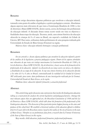 Resumo
            Neste artigo discutimos algumas polêmicas que envolvem a educação infantil,
     tomando como ponto de análise a legislação e a prática pedagógica corrente. Abordamos
     alguns aspectos mais relevantes de que trata a Constituição Brasileira de 1998 e a Lei
     de diretrizes e Bases LDB 9394/96, dentre outras, acerca da formação dos profissionais
     da educação infantil. A discussão desses temas ocorre tendo em vista os objetivos e
     finalidades dessa etapa da educação. Tecemos, ainda, uma síntese histórica da educação
     oferecida às crianças de 0 a 6 anos no Brasil, em especial a realidade da Cidade de
     Cáceres, MT. Para tanto, utilizamos dados preliminares de uma pesquisa realizada pela
     Universidade do Estado de Mato Grosso (Unemat) na região.
            Palavras-chave: educação infantil; formação e atuação profissional.

     Resumen
             En este articulo se discute algunas polémicas que envuelven la educación infantil a partir
     de las análises de la legislacion y practica pedagogica vigente. Dentro de los aspectos abordados
     mas relevantes de que trata este trabajo mencionamos la Cosntitución Brasileña de 1998 y la
     Lei de diretrizes e Bases LDB 9394/96, (ley de directrices y bases) acerca de la formación de los
     profesionales de la educacíon infantil. La discusión de esos temas ocurre con miras a los objetivos
     y finalidades de esa etapa de la educación. Se teje una síntesis histórica de la educación ofrecida
     a los niños de 0 a 6 años en Brasil, contextualizando la realidad de la Ciudad de Cáceres/
     MT utilizando, para tanto, datos preliminares de una investigación realizada por la Unemat,
     Universidad del Estado de Mato Grosso, en la región.
             Palabras clave: educación infantil; formación y actuación profesional.

     Abstract
             This article brings up for discussion some controversies that involve the kindergarten education
     taking as a main point for analysis the current legislation and pedagogical pratice. Amongst the
     most relevant aspects that are approached are, the Brazilian Constitution of 1998 and the Lei
     de Diretrizes e Bases LDB 9394/96, which talk about the formation of the professionals of the
     kindergarten education. The discussion of these particular points happen focusing on the aims and
     purposes of this school level. We establish a historical synthesis of the education offered to children
     from 0 to 6 years old in the Brazilian context, based on the reality of the city of Cáceres in the state
     of Mato Grosso. Therefore we use preliminary data from a research done by Unemat (University
     of the State of Mato Grosso) in this region.
             Key-words: child education; professional formation; professional performance.
68                                             Psic. da Ed., São Paulo, 27, 2º sem. de 2008, pp. 53-70
 