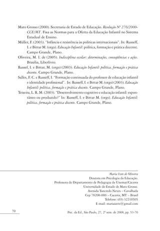 Mato Grosso (2000). Secretaria de Estado de Educação. Resolução Nº 276/2000-
            CCE/MT. Fixa as Normas para a Oferta da Educação Infantil no Sistema
            Estadual de Ensino.
     Müller, F. (2003). “Infância e resistência às políticas internacionais”. In: Russeff,
            I. e Bittar M. (orgs). Educação Infantil: política, formação e prática docente.
            Campo Grande, Plano.
     Oliveira, M. I. de (2005). Indisciplina escolar: determinações, conseqüências e ações.
            Brasília, Liberlivro.
     Russef, I. e Bittar, M. (orgs) (2003). Educação Infantil: política, formação e prática
            docente. Campo Grande, Plano.
     Salles, F. C. e Russeff, I. “Formação continuada do professor de educação infantil
            e identidade profissional”. In: Russeff, I. e Bittar M. (orgs) (2003). Educação
            Infantil: política, formação e prática docente. Campo Grande, Plano.
     Teixeira, L. R. M. (2003). “Desenvolvimento cognitivo e educação infantil: espon-
            tâneo ou produzido?” In: Russeff, I. e Bittar M. (orgs). Educação Infantil:
            política, formação e prática docente. Campo Grande, Plano.




                                                                      Maria Izete de Oliveira
                                                       Doutora em Psicologia da Educação.
                               Professora do Departamento de Pedagogia da Unemat/Cáceres
                                                    Universidade do Estado de Mato Grosso.
                                                      Avenida Tancredo Neves – Cavalhada
                                                     Cep 78200-000 – Caceres, MT – Brasil
                                                                   Telefone: (65) 32210505
                                                             E-mail: mariaizete@gmail.com

70                                      Psic. da Ed., São Paulo, 27, 2º sem. de 2008, pp. 53-70
 