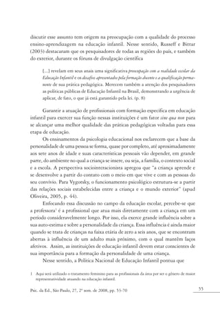 discutir esse assunto tem origem na preocupação com a qualidade do processo
ensino-aprendizagem na educação infantil. Nesse sentido, Russeff e Bittar
(2003) destacaram que os pesquisadores de todas as regiões do país, e também
do exterior, durante os fóruns de divulgação científica

       [...] revelam em seus anais uma significativa preocupação com a realidade escolar da
       Educação Infantil e os desafios apresentados pela formação docente e a qualificação perma-
       nente de sua prática pedagógica. Merecem também a atenção dos pesquisadores
       as políticas públicas de Educação Infantil na Brasil, demonstrando a urgência de
       aplicar, de fato, o que já está garantido pela lei. (p. 8)

      Garantir a atuação de profissionais com formação específica em educação
infantil para exercer sua função nessas instituições é um fator sine qua non para
se alcançar uma melhor qualidade das práticas pedagógicas voltadas para essa
etapa de educação.
      Os ensinamentos da psicologia educacional nos esclarecem que a base da
personalidade de uma pessoa se forma, quase por completo, até aproximadamente
aos sete anos de idade e suas características pessoais vão depender, em grande
parte, do ambiente no qual a criança se insere, ou seja, a família, o contexto social
e a escola. A perspectiva sociointeracionista apregoa que “a criança aprende e
se desenvolve a partir do contato com o meio em que vive e com as pessoas do
seu convívio. Para Vygotsky, o funcionamento psicológico estrutura-se a partir
das relações sociais estabelecidas entre a criança e o mundo exterior” (apud
Oliveira, 2005, p. 44).
      Enfocando essa discussão no campo da educação escolar, percebe-se que
a professora1 é a profissional que atua mais diretamente com a criança em um
período consideravelmente longo. Por isso, ela exerce grande influência sobre a
sua auto-estima e sobre a personalidade da criança. Essa influência é ainda maior
quando se trata de crianças na faixa etária de zero a seis anos, que se encontram
abertas à influência de um adulto mais próximo, com o qual mantêm laços
afetivos. Assim, as instituições de educação infantil devem estar conscientes de
sua importância para a formação da personalidade de uma criança.
      Nesse sentido, a Política Nacional de Educação Infantil pontua que

1 Aqui será utilizado o tratamento feminino para as profissionais da área por ser o gênero de maior
  representatividade atuando na educação infantil.

Psic. da Ed., São Paulo, 27, 2º sem. de 2008, pp. 53-70                                               55
 