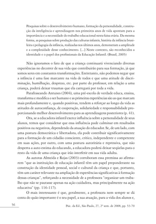 Pesquisas sobre o desenvolvimento humano, formação da personalidade, constru-
           ção da inteligência e aprendizagem nos primeiros anos de vida apontam para a
           importância e a necessidade do trabalho educacional nesta faixa etária. Da mesma
           forma, as pesquisas sobre produção das culturas infantis, história da infância brasi-
           leira e pedagogia da infância, realizadas nos últimos anos, demonstram a amplitude
           e a complexidade desse conhecimento. [...] Neste contexto, são reconhecidos a
           identidade e o papel dos profissionais da Educação Infantil. (Brasil, 2005)

           Não ignoramos o fato de que a criança continuará vivenciando diversas
     experiências no decorrer de sua vida que contribuirão para sua formação, já que
     somos seres em constantes transformações. Entretanto, não podemos negar que
     a infância é uma fase marcante na vida de todos e que uma atitude de discri-
     minação, humilhação, desprezo, etc. por parte do professor, em relação a uma
     criança, poderá deixar traumas que ela carregará por toda a vida.
           Parafraseando Antunes (2004), uma pré-escola de verdade educa, ensina,
     transforma e modifica o ser humano e as primeiras experiências são as que marcam
     mais profundamente e, quando positivas, tendem a reforçar ao longo da vida as
     atitudes de autoconfiança, de cooperação, solidariedade e responsabilidade pro-
     porcionando melhor desenvolvimento para as aprendizagens posteriores (p. 41).
           Ora, se a educadora infantil exerce influência sobre a personalidade de seus
     alunos, temos que considerar que essa influência pode culminar em resultados
     positivos ou negativos, dependendo da atuação do educador. Se, de um lado, com
     uma postura democrática e libertadora, ela pode contribuir significativamente
     para a formação de um cidadão consciente, crítico, independente e competente
     em suas ações, por outro, com uma postura autoritária e repressiva, que não
     desperta a auto-estima do educando, a educadora poderá deixar seqüelas para o
     resto da vida de uma criança que irão interferir em sua vida adulta.
           As autoras Almeida e Rojas (2003) corroboram essa premissa ao afirma-
     rem “que as instituições de educação infantil têm um papel preponderante na
     construção da identidade pessoal, social e cultural da criança e que, portanto,
     têm um caráter relevante na ampliação de experiências significativas à formação
     dessas crianças”, reforçando a necessidade de a professora “organizar um traba-
     lho que não se pautasse apenas na ação cuidadora, mas principalmente na ação
     educativa” (pp. 116-117).
           O mais interessante é que, geralmente, a professora nem sempre se dá
     conta do quão importante é o seu papel, a sua atuação, para a vida dos alunos e,
56                                        Psic. da Ed., São Paulo, 27, 2º sem. de 2008, pp. 53-70
 