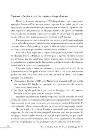 Algumas reflexões acerca das respostas das professoras
            Dados preliminares mostram que 75% das professoras que responderam
     à pesquisa disseram alfabetizar seus alunos, o que nos leva a inferir que há uma
     preocupação em preparar as crianças para o ensino fundamental, o que não cons-
     titui, segundo a LDB, finalidade da educação infantil. Um aspecto interessante
     apresentado nos resultados é que a preocupação em alfabetizar está presente
     mesmo entre as professoras que possuem formação em Pedagogia.
            Entretanto, outro fator importante é que mesmo as professoras tendo essa
     preocupação, elas apontam como atividades mais constantemente desenvolvidas
     com seus alunos a brincadeira e os jogos, atividades realmente indicadas para
     essa faixa etária, mas que não têm como finalidade alfabetizar.
            Essa contradição implícita nas respostas das professoras, entre a finalidade
     da educação infantil (alfabetizar ou preparar para o ingresso nas séries iniciais)
     e as atividades que são trabalhadas com as crianças (jogos e brincadeiras), nos
     faz perceber que a representação das professoras sobre o objetivo da educação
     infantil ainda se mostra um tanto confusa.
            Essa constatação remete-nos a uma outra preocupação: o fato de as educa-
     doras terem formação superior não nos autoriza afirmar que estão devidamente
     qualificadas para atuar com crianças de até seis anos de idade. Dois fatores
     explicam essa afirmação:
     • O documento do MEC (2001), sobre Números da Educação no Brasil, aponta
         que (apenas) 2,5% das docentes possuem nível superior, mas não esclarece
         em que área é essa formação.
     • Em relação àquelas professoras que cursaram Pedagogia, mas não possuem
         formação específica para atuar na educação infantil.
            Devemos entender como formação específica aquela oferecida em nível
     médio, superior ou especialização, mas cujo conteúdo programático esteja voltado
     para a atuação nessa faixa etária, pois sabemos que os cursos de formação de
     professoras não tinham como meta formar para o magistério na educação infantil.
            No que se refere à região de Cáceres, a maioria das professoras que atua
     nas pré-escolas não possui formação específica na área, uma vez que o curso de
     Pedagogia oferecido pela Unemat, uma das principais instituições que atende
     a comunidade acadêmica da região, ainda não teve a oportunidade de oferecer
     um curso de graduação ou pós-graduação voltados para esse nível de ensino.
60                                     Psic. da Ed., São Paulo, 27, 2º sem. de 2008, pp. 53-70
 