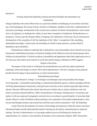 10114473
Page 1 of 11
Question 4
Framing educational leadership, learning and school discipline the postmodern way
Introduction
Change leadership with school effectiveness as a goal must embark on challenging of conventions and status
quo, critical pedagogy, the mixing of styles, tolerance of ambiguity, emphasis on diversity, implementation of
innovation and change, and demands on the societal norm construct of realism. Postmodernism’s most central
force is its legitimacy to challenge the validity of some basic assumption of modernism. Postmodernism as a
perspective focuses upon the disagree-ability of language, the ordinariness of discourse, the de-centering and
disintegration of the conception of self, the importance of the "other," a recognition of the unyielding,
unbreakable knowledge / control union, the dwindling of a belief in meta-narratives, and the rebuff of
dependence upon rationalism.
Postmodernism embraces leadership that is dedicated to a just and equitable school. Schools are not just
bureaucratic establishments but places of character building for the different social and cultural groups whose
children are educated there. If schools are places of possibility and opportunity rather than simple preservers of
the status quo, then leaders must immerse in social and cultural change as Henderson (2004) suggests.
Purpose of the article
The purpose of this article is to illustrate how postmodernism can positively impact educational
leadership, reform and change in schools. More school administrators’ roles have changed as they grasp the
benefits from the impact of post-modernism on school transformation.
Postmodernism and change
The chief obstacle to “change” is not changes to technologies and work procedures but changes
involving people. A postmodern epistemology on educational leadership requires a inherent paradigm shift but
will bring epistemological, bureaucratic, and rigid issues to the fore on how schools (especially high schools)
educate. Marzano (2003) posits that schools must also give teachers time to analyze and discuss state and
district curriculum materials (DuFour, 2004). Postmodernism will change “dumbing down” curriculums and
replace it with one engrossed in pragmatic constructivism as an embrace to good discipline. It necessitate high
teacher efficacy to reach all children without teaching to low expectation. Post modern implementation s does
not just lead through structures and systems but enroll the entire school community to ‘feel’ the leadership.
Acuity forms the development of existence of knowledge and experience within the school curriculum.
Educational leaders should understand that students' learning can develop by connecting them to emperical
learning. The task of administrators is to encourage student success by facilitating the creation and
implementation of a common vision shared by all members in the community (English, 2003). Researchers
1
 