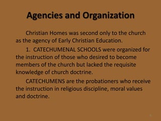 Agencies and Organization
    Christian Homes was second only to the church
as the agency of Early Christian Education.
    1. CATECHUMENAL SCHOOLS were organized for
the instruction of those who desired to become
members of the church but lacked the requisite
knowledge of church doctrine.
    CATECHUMENS are the probationers who receive
the instruction in religious discipline, moral values
and doctrine.

                                                    8
 