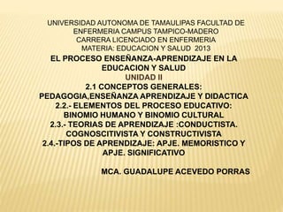 EL PROCESO ENSEÑANZA-APRENDIZAJE EN LA
EDUCACION Y SALUD
UNIDAD II
2.1 CONCEPTOS GENERALES:
PEDAGOGIA,ENSEÑANZA APRENDIZAJE Y DIDACTICA
2.2.- ELEMENTOS DEL PROCESO EDUCATIVO:
BINOMIO HUMANO Y BINOMIO CULTURAL
2.3.- TEORIAS DE APRENDIZAJE :CONDUCTISTA.
COGNOSCITIVISTA Y CONSTRUCTIVISTA
2.4.-TIPOS DE APRENDIZAJE: APJE. MEMORISTICO Y
APJE. SIGNIFICATIVO
MCA. GUADALUPE ACEVEDO PORRAS
UNIVERSIDAD AUTONOMA DE TAMAULIPAS FACULTAD DE
ENFERMERIA CAMPUS TAMPICO-MADERO
CARRERA LICENCIADO EN ENFERMERIA
MATERIA: EDUCACION Y SALUD 2013
 