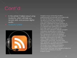 In this article it talked about using Audacity, which will help you record, edit, and process digital audio.  Audacity Tutorial Imagine a busy commuting student preparing both emotionally and intellectually for class by listening to a podcast on the drive to school, then reinforcing the day’s learning by listening to another podcast, or perhaps the same podcast, on the drive back home. Imagine the members of a debate team getting key instructions from their coach on a podcast as they hurry from debate to debate. Imagine a professor reading aloud a series of poems over the summer in preparation for a fall seminar in which his readings will help students overcome obstacles of language and syntax in this difficult verse. Imagine a liberal-arts university supplying its community, and the world, with “profcasts” of classes and presentations delivered by its talented instructors— not to give away intellectual property but to plant seeds of interest and to demonstrate the lively and engaging intellectual community created by its faculty in each course. 