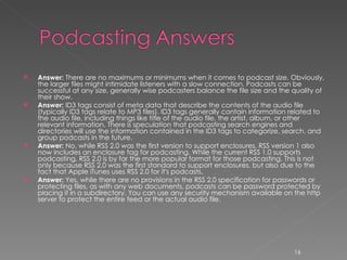 Answer:  There are no maximums or minimums when it comes to podcast size. Obviously, the larger files might intimidate listeners with a slow connection. Podcasts can be successful at any size, generally wise podcasters balance the file size and the quality of their show.  Answer:  ID3 tags consist of meta data that describe the contents of the audio file (typically ID3 tags relate to MP3 files). ID3 tags generally contain information related to the audio file, including things like title of the audio file, the artist, album, or other relevant information. There is speculation that podcasting search engines and directories will use the information contained in the ID3 tags to categorize, search, and group podcasts in the future.  Answer:  No, while RSS 2.0 was the first version to support enclosures, RSS version 1 also now includes an enclosure tag for podcasting. While the current RSS 1.0 supports podcasting, RSS 2.0 is by far the more popular format for those podcasting. This is not only because RSS 2.0 was the first standard to support enclosures, but also due to the fact that Apple iTunes uses RSS 2.0 for it's podcasts.  Answer:  Yes, while there are no provisions in the RSS 2.0 specification for passwords or protecting files, as with any web documents, podcasts can be password protected by placing it in a subdirectory. You can use any security mechanism available on the http server to protect the entire feed or the actual audio file. 