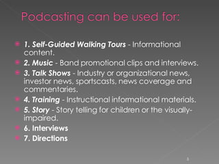 1. Self-Guided Walking Tours  - Informational content.  2. Music  - Band promotional clips and interviews. 3. Talk Shows  - Industry or organizational news, investor news, sportscasts, news coverage and commentaries. 4. Training  - Instructional informational materials. 5. Story  - Story telling for children or the visually-impaired. 6. Interviews 7. Directions 