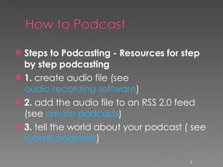 Steps to Podcasting - Resources for step by step podcasting 1.  create audio file (see  audio recording software ) 2.  add the audio file to an RSS 2.0 feed (see  create podcasts ) 3.  tell the world about your podcast ( see  submit podcasts ) 