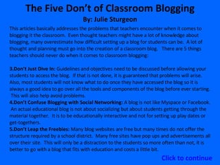 The Five Don’t of Classroom Blogging By: Julie Sturgeon This articles basically addresses the problems that teachers encounter when it comes to blogging it the classroom.  Even thought teachers might have a lot of knowledge about blogging, many overestimate how difficult setting up a blog for students can be.  A lot of thought and planning must go into the creation of a classroom blog.  There are 5 things teachers should never do when it comes to classroom blogging: Don’t Just Dive In:  Guidelines and objectives need to be discussed before allowing your students to access the blog.  If that is not done, it is guaranteed that problems will arise.  Also, most students will not know what to do once they have accessed the blog so it is always a good idea to go over all the tools and components of the blog before ever starting.  This will also help avoid problems.  Don’t Confuse Blogging with Social Networking:  A blog is not like Myspace or Facebook.  An actual educational blog is not about socializing but about students getting through the material together.  It is to be educationally interactive and not for setting up play dates or get-togethers.  Don’t Leap the Freebies:  Many blog websites are free but many times do not offer the structure required by a school district.  Many free sites have pop ups and advertisements all over their site.  This will only be a distraction to the students so more often than not, it is better to go with a blog that fits with education and costs a little bit. Click to continue 