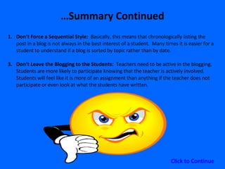 … Summary Continued Don’t Force a Sequential Style:  Basically, this means that chronologically listing the post in a blog is not always in the best interest of a student.  Many times it is easier for a student to understand if a blog is sorted by topic rather than by date. Don’t Leave the Blogging to the Students:  Teachers need to be active in the blogging.  Students are more likely to participate knowing that the teacher is actively involved.  Students will feel like it is more of an assignment than anything if the teacher does not participate or even look at what the students have written.  Click to Continue 