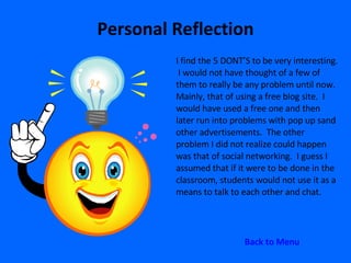 Personal Reflection I find the 5 DONT’S to be very interesting.  I would not have thought of a few of them to really be any problem until now.  Mainly, that of using a free blog site.  I would have used a free one and then later run into problems with pop up sand other advertisements.  The other problem I did not realize could happen was that of social networking.  I guess I assumed that if it were to be done in the classroom, students would not use it as a means to talk to each other and chat.  Back to Menu 