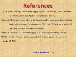 Clyde, L. (2005, February). Educational Blogging.  Teacher Librarian ,  32 (3), 43-45. Retrieved  November 17, 2008, from Academic Search Premier database. Risinger, C. (2006, April). Using Blogs in the Classroom: A New Approach to Teaching Social  Studies with the Internet.  Social Education ,  70 (3), 130-132. Retrieved November 17,  2008, from Academic Search Premier database. Sturgeon J. Five Don'ts of Classroom Blogging.  T H E Journal  [serial online]. February  2008;35(2):26-30.  Available from: Academic Search Premier, Ipswich, MA. Accessed  November 17, 2008. Back to Main Menu 