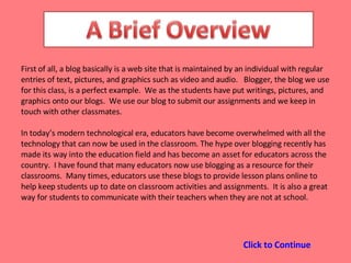 First of all, a blog basically is a web site that is maintained by an individual with regular entries of text, pictures, and graphics such as video and audio.  Blogger, the blog we use for this class, is a perfect example.  We as the students have put writings, pictures, and graphics onto our blogs.  We use our blog to submit our assignments and we keep in touch with other classmates.  In today’s modern technological era, educators have become overwhelmed with all the technology that can now be used in the classroom. The hype over blogging recently has made its way into the education field and has become an asset for educators across the country.  I have found that many educators now use blogging as a resource for their classrooms.  Many times, educators use these blogs to provide lesson plans online to help keep students up to date on classroom activities and assignments.  It is also a great way for students to communicate with their teachers when they are not at school. Click to Continue 