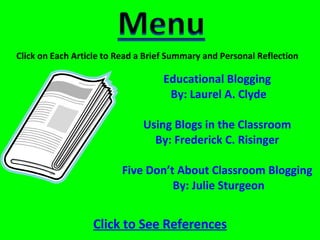 Educational Blogging  By: Laurel A. Clyde Using Blogs in the Classroom  By: Frederick C. Risinger  Five Don’t About Classroom Blogging  By: Julie Sturgeon Click on Each Article to Read a Brief Summary and Personal Reflection Click to See References 