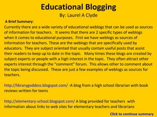 Educational Blogging By: Laurel A Clyde Currently there are a wide variety of educational weblogs that can be used as sources of information for teachers.  It seems that there are 2 specific types of weblogs when it comes to educational purposes.  First we have weblogs as sources of information for teachers. These are the weblogs that are specifically used by educators.  They are subject oriented that usually contain useful posts that assist their readers to keep up to date in the topic.  Many times these blogs are created by subject experts or people with a high interest in the topic.  They often attract other experts interest through the “comment” forum.  This allows other to comment about the topic being discussed.  These are just a few examples of weblogs as sources for teachers.  http://librarygoddess.blogspot.com/  -A blog from a high school librarian with book reviews written for teens http://elementary-school.blogspot.com/  A blog provided for teachers  with information about links to web sites for elementary teachers and librarians A Brief Summary : Click to continue summary 