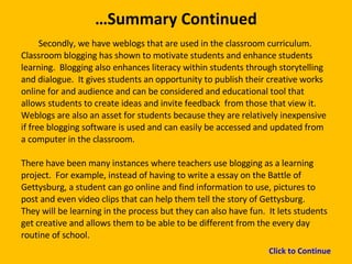 … Summary Continued Secondly, we have weblogs that are used in the classroom curriculum.  Classroom blogging has shown to motivate students and enhance students learning.  Blogging also enhances literacy within students through storytelling and dialogue.  It gives students an opportunity to publish their creative works online for and audience and can be considered and educational tool that allows students to create ideas and invite feedback  from those that view it.  Weblogs are also an asset for students because they are relatively inexpensive if free blogging software is used and can easily be accessed and updated from a computer in the classroom. There have been many instances where teachers use blogging as a learning project.  For example, instead of having to write a essay on the Battle of Gettysburg, a student can go online and find information to use, pictures to post and even video clips that can help them tell the story of Gettysburg.  They will be learning in the process but they can also have fun.  It lets students get creative and allows them to be able to be different from the every day routine of school.  Click to Continue 