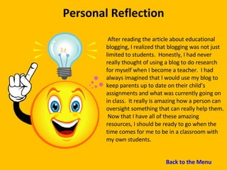 Personal Reflection After reading the article about educational blogging, I realized that blogging was not just limited to students.  Honestly, I had never really thought of using a blog to do research for myself when I become a teacher.  I had always imagined that I would use my blog to keep parents up to date on their child’s assignments and what was currently going on in class.  It really is amazing how a person can oversight something that can really help them.  Now that I have all of these amazing resources, I should be ready to go when the time comes for me to be in a classroom with my own students. Back to the Menu 