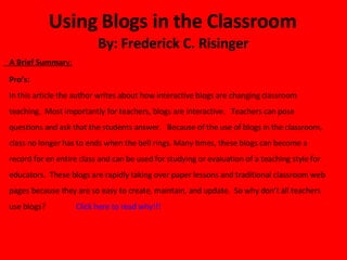 Using Blogs in the Classroom  By: Frederick C. Risinger  A Brief Summar y: Pro’s: In this article the author writes about how interactive blogs are changing classroom teaching.  Most importantly for teachers, blogs are interactive.  Teachers can pose questions and ask that the students answer.  Because of the use of blogs in the classroom, class no longer has to ends when the bell rings. Many times, these blogs can become a record for en entire class and can be used for studying or evaluation of a teaching style for educators.  These blogs are rapidly taking over paper lessons and traditional classroom web pages because they are so easy to create, maintain, and update.  So why don’t all teachers use blogs?  Click here to read why!!! 