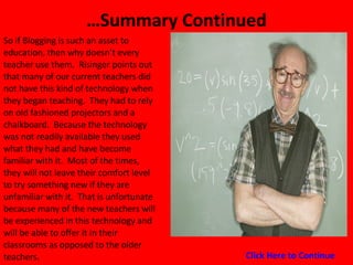 … Summary Continued So if Blogging is such an asset to education, then why doesn’t every teacher use them.  Risinger points out that many of our current teachers did not have this kind of technology when they began teaching.  They had to rely on old fashioned projectors and a chalkboard.  Because the technology was not readily available they used what they had and have become familiar with it.  Most of the times, they will not leave their comfort level to try something new if they are unfamiliar with it.  That is unfortunate because many of the new teachers will be experienced in this technology and will be able to offer it in their classrooms as opposed to the older teachers.  Click Here to Continue 
