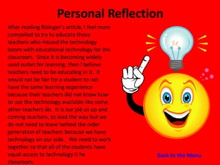 Personal Reflection After reading Risinger’s article, I feel more compelled to try to educate those teachers who missed the technology boom with educational technology for the classroom.  Since it is becoming widely used outlet for learning, then I believe teachers need to be educating in it.  It would not be fair for a student to not have the same learning experience because their teachers did not know how to use the technology available like some other teachers do.  It is our job as up and coming teachers, to lead the way but we do not need to leave behind the older generation of teachers because we have technology on our side.  We need to work together so that all of the students have equal access to technology it he classroom. Back to the Menu 