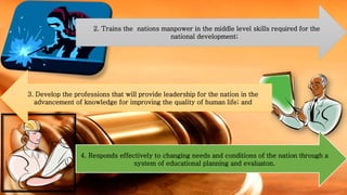 2. Trains the nations manpower in the middle level skills required for the
national development;
3. Develop the professions that will provide leadership for the nation in the
advancement of knowledge for improving the quality of human life; and
4. Responds effectively to changing needs and conditions of the nation through a
system of educational planning and evaluaton.
 