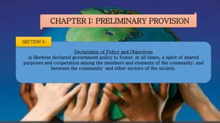 CHAPTER I: PRELIMINARY PROVISION
Declaration of Policy and Objectives
is likewise declared government policy to foster, at all times, a spirit of shared
purposes and cooperation among the members and elements of the community, and
between the community and other sectors of the society.
SECTION 5:
 