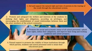 1. Aid and support the natural right and duty of parents in the rearing of
the youth through the educational system.
2. Promote and safeguard the welfare and interests of the students by
defining their rights and obligations, according on privileges, and
encouraging the establishment of sound relationships between them and
the other members of the school community.
3. Promote the social and economic status of all school personnel, uphold
their rights, define their obligations, and improve their living and working
conditions and career prospect.
4. Extend support to promote the viability of those institutions through
which parents, students and school personnel seek to attain their
educational goals.
 