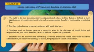 Special Rights and/ or Privileges of Teaching or Academic Staff
SECTION 11:
1. The right to be free from compulsory assignments not related to their duties as defined in their
appointments or employment contracts, unless compensated therefore, conformably to existing
law.
2. The right to intellectual property consistent with applicable laws.
3. Teachers shall be deemed persons in authority when in the discharge of lawful duties and
responsibilities, and shall, therefore, be accorded due respect and protection.
4. Teachers shall be accorded the opportunity to choose alternative career lines either in school
administration, in classroom teaching, or others, for purposes of career advancement.
 