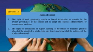 Rights of School
1. The right of their governing boards or lawful authorities to provide for the
proper governance of the school and to adopt and enforce administrative or
management systems.
2. The right for institutions of higher learning to determine on academic grounds
who shall be admitted to study, who may teach, and what shall be subjects of the
study and research.
SECTION 13:
 
