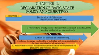CHAPTER 2:
DECLARATION OF BASIC STATE
POLICY AND OBJECTIVES
Declaration of Objectives
The educational system aims to:
SECTION 4:
1. Provide for a broad general education that assist each individual, in the
peculiar ecology of his own society, to
a. attain his potential as a human being.
b. enhance the range and quality of individual and group participation in
the basic participation of society; and
c,. Acquire the essential educational foundation of his development into a
productive and versatile citizen;
 