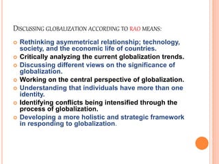 DISCUSSING GLOBALIZATION ACCORDING TO RAO MEANS: 
 Rethinking asymmetrical relationship; technology, 
society, and the economic life of countries. 
 Critically analyzing the current globalization trends. 
 Discussing different views on the significance of 
globalization. 
 Working on the central perspective of globalization. 
 Understanding that individuals have more than one 
identity. 
 Identifying conflicts being intensified through the 
process of globalization. 
 Developing a more holistic and strategic framework 
in responding to globalization. 
 