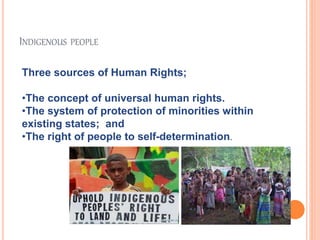 INDIGENOUS PEOPLE 
Three sources of Human Rights; 
•The concept of universal human rights. 
•The system of protection of minorities within 
existing states; and 
•The right of people to self-determination. 
 